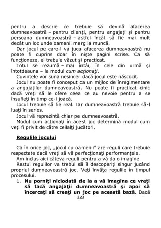 223
pentru a descrie ce trebuie să devină afacerea
dumneavoastră – pentru clienţi, pentru angajaţi şi pentru
persoana dumneavoastră – astfel încât să fie mai mult
decât un loc unde oamenii merg la muncă.
Dar jocul pe care-l va juca afacerea dumneavoastră nu
poate fi cuprins doar în nişte pagini scrise. Ca să
funcţioneze, el trebuie văzut şi practicat.
Totul se rezumă – mai întâi, în cele din urmă şi
întotdeauna – la modul cum acţionaţi.
Cuvintele vor suna nesincer dacă jocul este născocit.
Jocul nu poate fi conceput ca un mijloc de înregimentare
a angajaţilor dumneavoastră. Nu poate fi practicat cinic
dacă vreţi să le ofere ceea ce au nevoie pentru a se
însufleţi în timp ce-l joacă.
Jocul trebuie să fie real. Iar dumneavoastră trebuie să-l
luaţi în serios.
Jocul vă reprezintă chiar pe dumneavoastră.
Modul cum acţionaţi în acest joc determină modul cum
veţi fi privit de către ceilalţi jucători.
Regulile jocului
Ca în orice joc, „jocul cu oamenii” are reguli care trebuie
respectate dacă vreţi să vă perfecţionaţi performanţele.
Am inclus aici câteva reguli pentru a vă da o imagine.
Restul regulilor va trebui să îl descoperiţi singur jucând
propriul dumneavoastră joc. Veţi învăţa regulile în timpul
procesului.
1. Nu porniţi niciodată de la a vă imagina ce vreţi
să facă angajaţii dumneavoastră şi apoi să
încercaţi să creaţi un joc pe această bază. Dacă
 