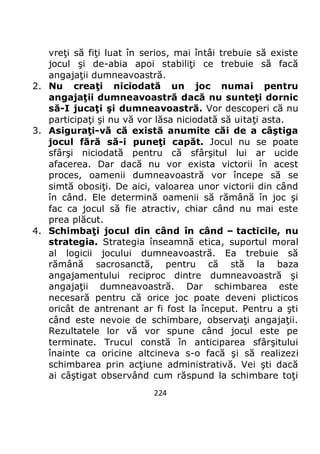 224
vreţi să fiţi luat în serios, mai întâi trebuie să existe
jocul şi de-abia apoi stabiliţi ce trebuie să facă
angajaţii dumneavoastră.
2. Nu creaţi niciodată un joc numai pentru
angajaţii dumneavoastră dacă nu sunteţi dornic
să-I jucaţi şi dumneavoastră. Vor descoperi că nu
participaţi şi nu vă vor lăsa niciodată să uitaţi asta.
3. Asiguraţi-vă că există anumite căi de a câştiga
jocul fără să-i puneţi capăt. Jocul nu se poate
sfârşi niciodată pentru că sfârşitul lui ar ucide
afacerea. Dar dacă nu vor exista victorii în acest
proces, oamenii dumneavoastră vor începe să se
simtă obosiţi. De aici, valoarea unor victorii din când
în când. Ele determină oamenii să rămână în joc şi
fac ca jocul să fie atractiv, chiar când nu mai este
prea plăcut.
4. Schimbaţi jocul din când în când – tacticile, nu
strategia. Strategia înseamnă etica, suportul moral
al logicii jocului dumneavoastră. Ea trebuie să
rămână sacrosanctă, pentru că stă la baza
angajamentului reciproc dintre dumneavoastră şi
angajaţii dumneavoastră. Dar schimbarea este
necesară pentru că orice joc poate deveni plicticos
oricât de antrenant ar fi fost la început. Pentru a şti
când este nevoie de schimbare, observaţi angajaţii.
Rezultatele lor vă vor spune când jocul este pe
terminate. Trucul constă în anticiparea sfârşitului
înainte ca oricine altcineva s-o facă şi să realizezi
schimbarea prin acţiune administrativă. Vei şti dacă
ai câştigat observând cum răspund la schimbare toţi
 