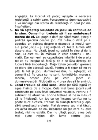 225
angajaţii. La început vă puteţi aştepta la oarecare
rezistenţă la schimbare. Perseverenţa dumneavoastră
îi va împinge din starea de rezistenţă în noul joc mai
însufleţitor.
5. Nu vă aşteptaţi niciodată ca jocul să continue de
la sine. Oamenilor trebuie să li se amintească
mereu de el. Cel puţin o dată pe săptămână, ţineţi o
şedinţă specială despre joc. Cel puţin o dată pe zi
abordaţi un subiect despre o excepţie la modul cum
s-a jucat jocul – şi asiguraţi-vă că toată lumea află
despre asta. Nu uitaţi, jocul nu există în sine şi de la
sine. El este viu în măsura în care oamenii îi dau
viaţă. Dar oamenii au capacitatea infailibilă de a uita
tot ce au început să facă şi de a se lăsa distraşi de
lucruri fără importanţă. Majoritatea jocurilor grozave
se pierd din această cauză. Pentru a fi sigur că nu va
păţi la fel şi jocul dumneavoastră, nu aşteptaţi ca
oamenii să fie ceea ce nu sunt. Amintiţi-le, mereu şi
mereu, despre jocul pe care-l joacă cu
dumneavoastră. Niciodată nu-i prea des să le amintiţi.
6. Jocul trebuie să aibă sens. Orice joc fără logică va
eşua înainte de a începe. Cele mai bune jocuri sunt
construite pe adevăruri universal valabile. Pentru a fi
suficient de atractive, oricine trebuie să fie în măsură
să le înţeleagă. Un joc cu un început confuz nu te
poate duce nicăieri. Trebuie să cunoşti terenul şi apoi
să-ţi pregăteşti artileria. Mai devreme sau mai târziu
vei avea nevoie de ea. Deoarece un joc care nu este
testat, nici nu există. Dar nu uitaţi, puteţi avea cele
mai bune raţiuni din lume pentru jocul
 