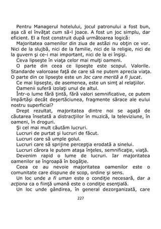 227
Pentru Managerul hotelului, jocul patronului a fost bun,
aşa că el învăţat cum să-l joace. A fost un joc simplu, dar
eficient. El a fost construit după următoarea logică:
Majoritatea oamenilor din ziua de astăzi nu obţin ce vor.
Nici de la slujbă, nici de la familie, nici de la religie, nici de
la guvern şi ce-i mai important, nici de la ei înşişi.
Ceva lipseşte în viaţa celor mai mulţi oameni.
O parte din ceea ce lipseşte este scopul. Valorile.
Standarde valoroase faţă de care să ne putem aprecia viaţa.
O parte din ce lipseşte este un Joc care merită a fi jucat.
Ce mai lipseşte, de asemenea, este un simţ al relaţiilor.
Oamenii suferă izolaţi unul de altul.
Într-o lume fără ţintă, fără valori semnificative, ce putem
împărtăşi decât deşertăciunea, fragmente sărace ale eului
nostru superficial?
Drept rezultat, majoritatea dintre noi se agaţă de
căutarea însetată a distracţiilor în muzică, la televiziune, în
oameni, în droguri.
Şi cel mai mult căutăm lucruri.
Lucruri de purtat şi lucruri de făcut.
Lucruri care să umple golul.
Lucruri care să sprijine percepţia erodată a sinelui.
Lucruri cărora le putem ataşa înţeles, semnificaţie, viaţă.
Devenim rapid o lume de lucruri. Iar majoritatea
oamenilor se îngroapă în bogăţie.
Ceea ce au nevoie majoritatea oamenilor este o
comunitate care dispune de scop, ordine şi sens.
Un loc unde a fi uman este o condiţie necesară, dar a
acţiona ca o fiinţă umană este o condiţie esenţială.
Un loc unde gândirea, în general dezorganizată, care
 