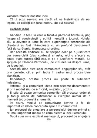 229
valoarea marilor noastre idei?
Cărui scop servesc ele decât să ne înstrăineze de noi
înşine, de ceilalţi din jurul nostru, de eul nostru?
Jucând jocul
Gândind în felul în care a făcut-o patronul hotelului, poţi
începe să construieşti o schiţă mentală a jocului. Hotelul
său a devenit o lume în care experienţele senzoriale ale
clientului au fost întâmpinate cu un profund devotament
faţă de curăţenie, frumuseţe şi ordine.
Dar această dedicare nu se sprijină doar pe o justificare
pur comercială (deşi contează şi asta; nici o afacere nu
poate avea succes fără ea), ci pe o justificare morală. Se
sprijină pe filozofia Patronului, pe viziunea lui despre lume,
pe ideea lui.
Această idee este apoi comunicată angajaţilor săi, atât
prin cuvinte, cât şi prin fapte în cadrul unui proces bine
planificat.
Importanţa acestui proces nu poate fi subliniată
îndeajuns.
Patronul şi-a comunicat ideea prin sisteme documentate
şi prin modul său de a fi cald, mişcător, pozitiv.
El ştie că poate comunica oamenilor săi procesul ordonat
şi totuşi uman de satisfacere a clienţilor numai de o
manieră tot ordonată şi umană.
Pe scurt, mediul de comunicare devine la fel de
important ca ideea concepută spre a fi comunicată.
Iar procesul de angajare a personalului devine primul şi
cel mai important mediu de comunicare a ideii Patronului.
După cum mi-a explicat managerul, procesul de angajare
 