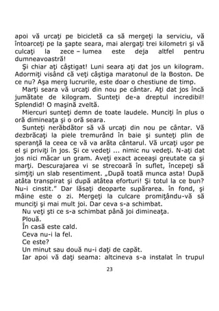 23
apoi vă urcaţi pe bicicletă ca să mergeţi la serviciu, vă
întoarceţi pe la şapte seara, mai alergaţi trei kilometri şi vă
culcaţi la zece – lumea este deja altfel pentru
dumneavoastră!
Şi chiar aţi câştigat! Luni seara aţi dat jos un kilogram.
Adormiţi visând că veţi câştiga maratonul de la Boston. De
ce nu? Aşa merg lucrurile, este doar o chestiune de timp.
Marţi seara vă urcaţi din nou pe cântar. Aţi dat jos încă
jumătate de kilogram. Sunteţi de-a dreptul incredibil!
Splendid! O maşină zveltă.
Miercuri sunteţi demn de toate laudele. Munciţi în plus o
oră dimineaţa şi o oră seara.
Sunteţi nerăbdător să vă urcaţi din nou pe cântar. Vă
dezbrăcaţi la piele tremurând în baie şi sunteţi plin de
speranţă la ceea ce vă va arăta cântarul. Vă urcaţi uşor pe
el şi priviţi în jos. Şi ce vedeţi ... nimic nu vedeţi. N-aţi dat
jos nici măcar un gram. Aveţi exact aceeaşi greutate ca şi
marţi. Descurajarea vi se strecoară în suflet, începeţi să
simţiţi un slab resentiment. „După toată munca asta! După
atâta transpirat şi după atâtea eforturi! Şi totul la ce bun?
Nu-i cinstit.” Dar lăsaţi deoparte supărarea. în fond, şi
mâine este o zi. Mergeţi la culcare promiţându-vă să
munciţi şi mai mult joi. Dar ceva s-a schimbat.
Nu veţi şti ce s-a schimbat până joi dimineaţa.
Plouă.
În casă este cald.
Ceva nu-i la fel.
Ce este?
Un minut sau două nu-i daţi de capăt.
Iar apoi vă daţi seama: altcineva s-a instalat în trupul
 