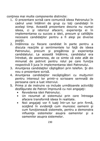 230
conţinea mai multe componente distincte:
1. O prezentare scrisă care comunică ideea Patronului în
cadrul unei întâlniri de grup cu toţi candidaţii în
acelaşi timp. Această prezentare descria nu numai
ideea, ci şi istoricul afacerii, experienţa ei în
implementarea cu succes a ideii, precum şi calităţile
necesare candidaţilor pentru a fi aleşi pe diverse
poziţii.
2. întâlnirea cu fiecare candidat în parte pentru a
discuta reacţiile şi sentimentele lui faţă de ideea
Patronului, precum şi pregătirea şi experienţa
candidatului. La această întâlnire, candidatul era
întrebat, de asemenea, de ce simte că este atât de
minunat de potrivit pentru rolul pe care funcţia
respectivă îl juca în implementarea ideii Patronului.
3. Anunţarea candidaţilor câştigători prin telefon. Şi din
nou o prezentare scrisă.
4. Anunţarea candidaţilor necâştigători cu mulţumiri
pentru interesul lor printr-o scrisoare semnată de
persoana care a luat interviul.
5. Prima zi de instruire va include următoarele activităţi
desfăşurate de Patron împreună cu noii angajaţi:
• Revederea ideii Patronului.
• Un rezumat al sistemului prin care întreaga
afacere transformă ideea în realitate.
• Noii angajaţi vor fi luaţi într-un tur prin firmă,
scoţând în evidenţă cum muncesc oamenii şi
cum funcţionează sistemele, pentru a demonstra
influenţa sistemelor asupra oamenilor şi a
oamenilor asupra sistemelor.
 