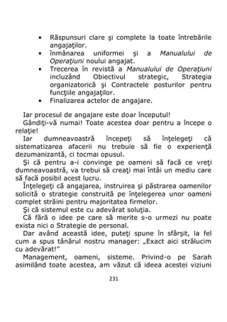 231
• Răspunsuri clare şi complete la toate întrebările
angajaţilor.
• înmânarea uniformei şi a Manualului de
Operaţiuni noului angajat.
• Trecerea în revistă a Manualului de Operaţiuni
incluzând Obiectivul strategic, Strategia
organizatorică şi Contractele posturilor pentru
funcţiile angajaţilor.
• Finalizarea actelor de angajare.
Iar procesul de angajare este doar începutul!
Gândiţi-vă numai! Toate acestea doar pentru a începe o
relaţie!
Iar dumneavoastră începeţi să înţelegeţi că
sistematizarea afacerii nu trebuie să fie o experienţă
dezumanizantă, ci tocmai opusul.
Şi că pentru a-i convinge pe oameni să facă ce vreţi
dumneavoastră, va trebui să creaţi mai întâi un mediu care
să facă posibil acest lucru.
Înţelegeţi că angajarea, instruirea şi păstrarea oamenilor
solicită o strategie construită pe înţelegerea unor oameni
complet străini pentru majoritatea firmelor.
Şi că sistemul este cu adevărat soluţia.
Că fără o idee pe care să merite s-o urmezi nu poate
exista nici o Strategie de personal.
Dar având această idee, puteţi spune în sfârşit, la fel
cum a spus tânărul nostru manager: „Exact aici strălucim
cu adevărat!”
Management, oameni, sisteme. Privind-o pe Sarah
asimilând toate acestea, am văzut că ideea acestei viziuni
 