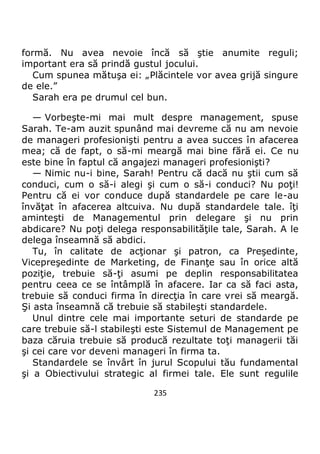 235
formă. Nu avea nevoie încă să ştie anumite reguli;
important era să prindă gustul jocului.
Cum spunea mătuşa ei: „Plăcintele vor avea grijă singure
de ele.”
Sarah era pe drumul cel bun.
— Vorbeşte-mi mai mult despre management, spuse
Sarah. Te-am auzit spunând mai devreme că nu am nevoie
de manageri profesionişti pentru a avea succes în afacerea
mea; că de fapt, o să-mi meargă mai bine fără ei. Ce nu
este bine în faptul că angajezi manageri profesionişti?
— Nimic nu-i bine, Sarah! Pentru că dacă nu ştii cum să
conduci, cum o să-i alegi şi cum o să-i conduci? Nu poţi!
Pentru că ei vor conduce după standardele pe care le-au
învăţat în afacerea altcuiva. Nu după standardele tale. îţi
aminteşti de Managementul prin delegare şi nu prin
abdicare? Nu poţi delega responsabilităţile tale, Sarah. A le
delega înseamnă să abdici.
Tu, în calitate de acţionar şi patron, ca Preşedinte,
Vicepreşedinte de Marketing, de Finanţe sau în orice altă
poziţie, trebuie să-ţi asumi pe deplin responsabilitatea
pentru ceea ce se întâmplă în afacere. Iar ca să faci asta,
trebuie să conduci firma în direcţia în care vrei să meargă.
Şi asta înseamnă că trebuie să stabileşti standardele.
Unul dintre cele mai importante seturi de standarde pe
care trebuie să-l stabileşti este Sistemul de Management pe
baza căruia trebuie să producă rezultate toţi managerii tăi
şi cei care vor deveni manageri în firma ta.
Standardele se învârt în jurul Scopului tău fundamental
şi a Obiectivului strategic al firmei tale. Ele sunt regulile
 
