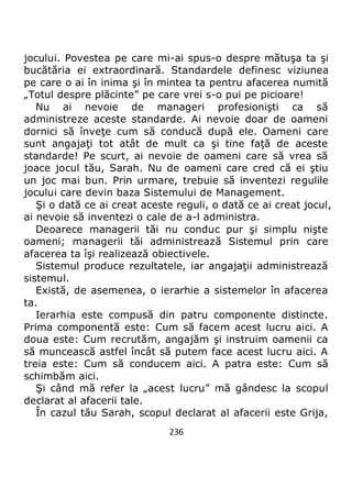 236
jocului. Povestea pe care mi-ai spus-o despre mătuşa ta şi
bucătăria ei extraordinară. Standardele definesc viziunea
pe care o ai în inima şi în mintea ta pentru afacerea numită
„Totul despre plăcinte” pe care vrei s-o pui pe picioare!
Nu ai nevoie de manageri profesionişti ca să
administreze aceste standarde. Ai nevoie doar de oameni
dornici să înveţe cum să conducă după ele. Oameni care
sunt angajaţi tot atât de mult ca şi tine faţă de aceste
standarde! Pe scurt, ai nevoie de oameni care să vrea să
joace jocul tău, Sarah. Nu de oameni care cred că ei ştiu
un joc mai bun. Prin urmare, trebuie să inventezi regulile
jocului care devin baza Sistemului de Management.
Şi o dată ce ai creat aceste reguli, o dată ce ai creat jocul,
ai nevoie să inventezi o cale de a-l administra.
Deoarece managerii tăi nu conduc pur şi simplu nişte
oameni; managerii tăi administrează Sistemul prin care
afacerea ta îşi realizează obiectivele.
Sistemul produce rezultatele, iar angajaţii administrează
sistemul.
Există, de asemenea, o ierarhie a sistemelor în afacerea
ta.
Ierarhia este compusă din patru componente distincte.
Prima componentă este: Cum să facem acest lucru aici. A
doua este: Cum recrutăm, angajăm şi instruim oamenii ca
să muncească astfel încât să putem face acest lucru aici. A
treia este: Cum să conducem aici. A patra este: Cum să
schimbăm aici.
Şi când mă refer la „acest lucru” mă gândesc la scopul
declarat al afacerii tale.
În cazul tău Sarah, scopul declarat al afacerii este Grija,
 
