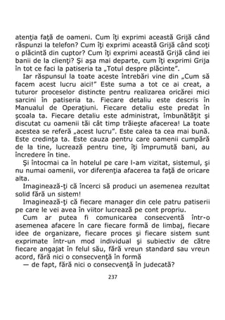 237
atenţia faţă de oameni. Cum îţi exprimi această Grijă când
răspunzi la telefon? Cum îţi exprimi această Grijă când scoţi
o plăcintă din cuptor? Cum îţi exprimi această Grijă când iei
banii de la clienţi? Şi aşa mai departe, cum îţi exprimi Grija
în tot ce faci la patiseria ta „Totul despre plăcinte”.
Iar răspunsul la toate aceste întrebări vine din „Cum să
facem acest lucru aici!” Este suma a tot ce ai creat, a
tuturor proceselor distincte pentru realizarea oricărei mici
sarcini în patiseria ta. Fiecare detaliu este descris în
Manualul de Operaţiuni. Fiecare detaliu este predat în
şcoala ta. Fiecare detaliu este administrat, îmbunătăţit şi
discutat cu oamenii tăi cât timp trăieşte afacerea! La toate
acestea se referă „acest lucru”. Este calea ta cea mai bună.
Este credinţa ta. Este cauza pentru care oamenii cumpără
de la tine, lucrează pentru tine, îţi împrumută bani, au
încredere în tine.
Şi întocmai ca în hotelul pe care l-am vizitat, sistemul, şi
nu numai oamenii, vor diferenţia afacerea ta faţă de oricare
alta.
Imaginează-ţi că încerci să produci un asemenea rezultat
solid fără un sistem!
Imaginează-ţi că fiecare manager din cele patru patiserii
pe care le vei avea în viitor lucrează pe cont propriu.
Cum ar putea fi comunicarea consecventă într-o
asemenea afacere în care fiecare formă de limbaj, fiecare
idee de organizare, fiecare proces şi fiecare sistem sunt
exprimate într-un mod individual şi subiectiv de către
fiecare angajat în felul său, fără vreun standard sau vreun
acord, fără nici o consecvenţă în formă
— de fapt, fără nici o consecvenţă în judecată?
 