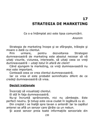 239
17
STRATEGIA DE MARKETING
Ce s-a întâmplat aici este lipsa comunicării.
Anonim
Strategia de marketing începe şi se sfârşeşte, trăieşte şi
moare o dată cu clientul.
Prin urmare, pentru dezvoltarea Strategiei
dumneavoastră de marketing este absolut necesar să vă
uitaţi visurile, viziunea, interesele, să uitaţi ceea ce vreţi
dumneavoastră – uitaţi totul în afară de client!
Când ajungem la marketing, ce vreţi dumneavoastră nu
mai este important.
Contează ceea ce vrea clientul dumneavoastră.
Iar ce vrea el este probabil semnificativ diferit de ce
credeţi dumneavoastră că vrea.
Decizii iraţionale
Încercaţi să vizualizaţi clientul.
El stă în faţa dumneavoastră.
Nu-şi încruntă sprâncenele, nici nu zâmbeşte. Este
perfect neutru. Şi totuşi este ceva ciudat în legătură cu el.
Din creştet i se înalţă spre tavan o antenă! Iar la capătul
antenei se află un senzor care ţârâie ca un nebun.
Şi acest senzor preia toate informaţiile senzoriale din
 