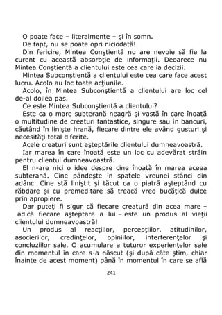 241
O poate face – literalmente – şi în somn.
De fapt, nu se poate opri niciodată!
Din fericire, Mintea Conştientă nu are nevoie să fie la
curent cu această absorbţie de informaţii. Deoarece nu
Mintea Conştientă a clientului este cea care ia decizii.
Mintea Subconştientă a clientului este cea care face acest
lucru. Acolo au loc toate acţiunile.
Acolo, în Mintea Subconştientă a clientului are loc cel
de-al doilea pas.
Ce este Mintea Subconştientă a clientului?
Este ca o mare subterană neagră şi vastă în care înoată
o multitudine de creaturi fantastice, singure sau în bancuri,
căutând în linişte hrană, fiecare dintre ele având gusturi şi
necesităţi total diferite.
Acele creaturi sunt aşteptările clientului dumneavoastră.
Iar marea în care înoată este un loc cu adevărat străin
pentru clientul dumneavoastră.
El n-are nici o idee despre cine înoată în marea aceea
subterană. Cine pândeşte în spatele vreunei stânci din
adânc. Cine stă liniştit şi tăcut ca o piatră aşteptând cu
răbdare şi cu premeditare să treacă vreo bucăţică dulce
prin apropiere.
Dar puteţi fi sigur că fiecare creatură din acea mare –
adică fiecare aşteptare a lui – este un produs al vieţii
clientului dumneavoastră!
Un produs al reacţiilor, percepţiilor, atitudinilor,
asocierilor, credinţelor, opiniilor, interferenţelor şi
concluziilor sale. O acumulare a tuturor experienţelor sale
din momentul în care s-a născut (şi după câte ştim, chiar
înainte de acest moment) până în momentul în care se află
 