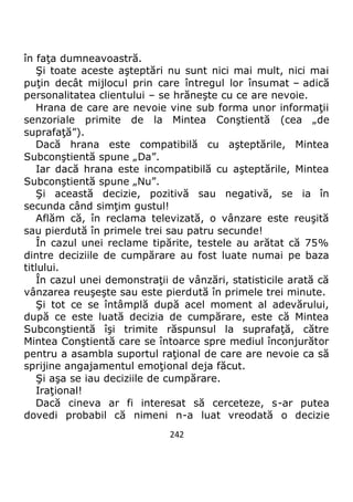 242
în faţa dumneavoastră.
Şi toate aceste aşteptări nu sunt nici mai mult, nici mai
puţin decât mijlocul prin care întregul lor însumat – adică
personalitatea clientului – se hrăneşte cu ce are nevoie.
Hrana de care are nevoie vine sub forma unor informaţii
senzoriale primite de la Mintea Conştientă (cea „de
suprafaţă”).
Dacă hrana este compatibilă cu aşteptările, Mintea
Subconştientă spune „Da”.
Iar dacă hrana este incompatibilă cu aşteptările, Mintea
Subconştientă spune „Nu”.
Şi această decizie, pozitivă sau negativă, se ia în
secunda când simţim gustul!
Aflăm că, în reclama televizată, o vânzare este reuşită
sau pierdută în primele trei sau patru secunde!
În cazul unei reclame tipărite, testele au arătat că 75%
dintre deciziile de cumpărare au fost luate numai pe baza
titlului.
În cazul unei demonstraţii de vânzări, statisticile arată că
vânzarea reuşeşte sau este pierdută în primele trei minute.
Şi tot ce se întâmplă după acel moment al adevărului,
după ce este luată decizia de cumpărare, este că Mintea
Subconştientă îşi trimite răspunsul la suprafaţă, către
Mintea Conştientă care se întoarce spre mediul înconjurător
pentru a asambla suportul raţional de care are nevoie ca să
sprijine angajamentul emoţional deja făcut.
Şi aşa se iau deciziile de cumpărare.
Iraţional!
Dacă cineva ar fi interesat să cerceteze, s-ar putea
dovedi probabil că nimeni n-a luat vreodată o decizie
 