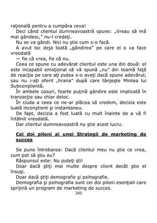243
raţională pentru a cumpăra ceva!
Deci când clientul dumneavoastră spune: „Vreau să mă
mai gândesc,” nu-l credeţi.
Nu se va gândi. Nici nu ştie cum s-o facă.
A avut loc deja toată „gândirea” pe care el o va face
vreodată
— fie că vrea, fie că nu.
Ceea ce spune cu adevărat clientul este una din două: el
este incapabil emoţional să vă spună „nu” din teamă faţă
de reacţia pe care aţi putea s-o aveţi dacă spune adevărul;
sau nu i-aţi oferit „hrana” după care tânjeşte Mintea lui
Subconştientă.
În ambele cazuri, foarte puţină gândire este implicată în
tranzacţie sau chiar deloc.
În ciuda a ceea ce ne-ar plăcea să credem, decizia este
luată inconştient şi instantaneu.
De fapt, decizia a fost luată cu mult înainte de a vă fi
întâlnit vreodată.
Dar clientul dumneavoastră nu ştie acest lucru.
Cei doi piloni ai unei Strategii de marketing de
succes
Se pune întrebarea: Dacă clientul meu nu ştie ce vrea,
cum pot să ştiu eu?
Răspunsul este: Nu puteţi şti!
Doar dacă ştiţi mai multe despre client decât ştie el
însuşi.
Doar dacă ştiţi demografie şi psihografie.
Demografia şi psihografia sunt cei doi piloni esenţiali care
sprijină un program de marketing de succes.
 