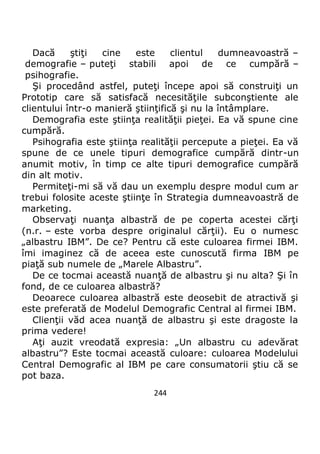 244
Dacă ştiţi cine este clientul dumneavoastră –
demografie – puteţi stabili apoi de ce cumpără –
psihografie.
Şi procedând astfel, puteţi începe apoi să construiţi un
Prototip care să satisfacă necesităţile subconştiente ale
clientului într-o manieră ştiinţifică şi nu la întâmplare.
Demografia este ştiinţa realităţii pieţei. Ea vă spune cine
cumpără.
Psihografia este ştiinţa realităţii percepute a pieţei. Ea vă
spune de ce unele tipuri demografice cumpără dintr-un
anumit motiv, în timp ce alte tipuri demografice cumpără
din alt motiv.
Permiteţi-mi să vă dau un exemplu despre modul cum ar
trebui folosite aceste ştiinţe în Strategia dumneavoastră de
marketing.
Observaţi nuanţa albastră de pe coperta acestei cărţi
(n.r. – este vorba despre originalul cărţii). Eu o numesc
„albastru IBM”. De ce? Pentru că este culoarea firmei IBM.
îmi imaginez că de aceea este cunoscută firma IBM pe
piaţă sub numele de „Marele Albastru”.
De ce tocmai această nuanţă de albastru şi nu alta? Şi în
fond, de ce culoarea albastră?
Deoarece culoarea albastră este deosebit de atractivă şi
este preferată de Modelul Demografic Central al firmei IBM.
Clienţii văd acea nuanţă de albastru şi este dragoste la
prima vedere!
Aţi auzit vreodată expresia: „Un albastru cu adevărat
albastru”? Este tocmai această culoare: culoarea Modelului
Central Demografic al IBM pe care consumatorii ştiu că se
pot baza.
 