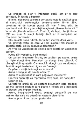 245
Ce credeţi că s-ar fi întâmplat dacă IBM ar fi ales
portocaliu în loc de albastru?
Ei bine, deoarece culoarea portocaliu este la capătul opus
al spectrului preferinţelor consumatorilor firmei IBM,
povestea ei de succes poate că n-ar fi fost atât de
spectaculoasă. Este greu să-ţi imaginezi „Marele Portocaliu”
în loc de „Marele Albastru”. Cred că, de fapt, clienţii firmei
IBM nu s-ar fi simţit fericiţi dacă ar fi cumpărat un
computer portocaliu!
Ştiu că asta sună ridicol, dar puteţi încerca dacă vreţi.
Vă amintiţi testul pe care vi l-am sugerat mai înainte în
această carte, cel cu costumul bleumarin?
Aş vrea să vizualizaţi pe cineva care poartă un asemenea
costum.
Puteţi să-l vedeţi cu ochii minţii?
Un costum bleumarin închis, cu cusături pe spate, poate
cu nişte dungi fine. Pantaloni cu dunga bine călcată. O
cămaşă albă apretată. O cravată în dungi roşu cu albastru.
Pantofi negri foarte lustruiţi cu vârf ascuţit.
Ce părere aveţi de imaginea aceasta?
Arată a imagine de om de afaceri?
Arată ca o persoană în care poţi avea încredere?
Creează aparenţa că reprezintă ceva solid, de nădejde?
Sigur că da.
Cercetările arată că un costum bleumarin este probabil
cel mai potrivit costum care poate fi folosit de o persoană
în afaceri. Are impact imediat.
Acum, imaginaţi-vă exact aceeaşi persoană de mai
înainte, dar care nu poartă un costum bleumarin.
Acuma poartă un costum portocaliu.
 