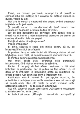 246
Exact, un costum portocaliu scump! La el poartă o
cămaşă albă din mătase şi o cravată de mătase italiană în
dungi, verde cu alb.
Mai are la curea o cataramă din argint având deasupra
iniţialele lui în jad verde.
Şi poartă un ac cu un diamant de două carate care
străluceşte deasupra primului buton al vestei.
Iar de sub pantalonii săi portocalii bine călcaţi iese la
iveală cu mândrie o nemaipomenită pereche de cizme de
cowboy albe din piele de şarpe!
Puteţi să vă închipuiţi aşa ceva?
Vedeţi imaginea?
Ei bine, scoateţi-o rapid din minte pentru că nu se
încadrează în stilul de afaceri!
Important de ştiut este faptul că diferenţa dintre cei doi
bărbaţi nu este reală, ci numai în mintea dumneavoastră.
În Mintea dumneavoastră Subconştientă.
Mai mult decât atât, diferenţa este percepută
instantaneu, fără nici un moment de gândire.
Faptul că nu poţi să faci afaceri serioase cu bărbatul
îmbrăcat în portocaliu, dar ai putea să faci afaceri cu el
dacă ar fi îmbrăcat în bleumarin arată că realitatea nu
există practic. Cel puţin aşa cum o înţelegem noi.
Realitatea există numai în percepţiile noastre, în
atitudinile, credinţele, concluziile noastre – sau oricum vreţi
să numiţi acele stări ale minţii de unde izvorăsc toate
aşteptările noastre – şi de nicăieri altundeva.
Aşa că, celebrul dicton care spune „Găseşte o necesitate
şi satisface-o” nu este corect.
Ar trebui să sune: „Găseşte o necesitate percepută şi
 