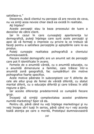 247
satisface-o.”
Deoarece, dacă clientul nu percepe că are nevoie de ceva,
nu va simţi acea nevoie chiar dacă ea există în realitate.
Aţi înţeles?
Aceste percepţii stau la baza procesului de luare a
deciziilor de către client.
Iar în cazul în care cunoaşteţi apartenenţa lui
demografică, puteţi înţelege care sunt acele percepţii şi
apoi să vă formaţi o impresie cu privire la ce trebuie să
faceţi pentru a satisface percepţiile şi aşteptările care le-au
produs.
Puteţi cunoaşte realitatea psihografică a clientului
dumneavoastră.
Fiecare model demografic are un anumit set de percepţii
care pot fi identificate în avans.
Femeile de o anumită vârstă, cu o anumită educaţie, cu
o anumită dimensiune a familiei, care trăiesc într-o
anumită zonă geografică, fac cumpărături din motive
psihografice foarte specifice.
Acele motive păstrate în subconştient vor fi diferite de
cele ale altui grup de femei de vârstă diferită, cu statut
marital diferit, cu o educaţie diferită şi care trăiesc în altă
regiune a ţării.
Iar aceste diferenţe predetermină ce cumpără fiecare
grup.
Începeţi să simţiţi complexitatea acestei probleme
numită marketing? Sper că da.
Pentru că, până când nu veţi înţelege marketingul şi nu
veţi începe să-l luaţi în serios, până când nu-i veţi acorda
toată atenţia pe care o merită, Prototipul dumneavoastră
 