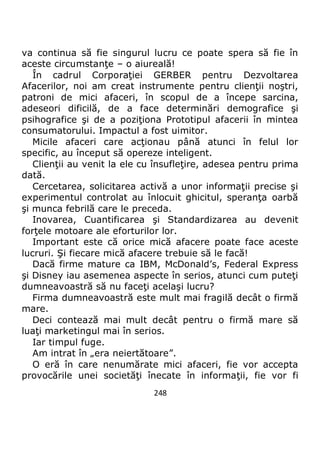 248
va continua să fie singurul lucru ce poate spera să fie în
aceste circumstanţe – o aiureală!
În cadrul Corporaţiei GERBER pentru Dezvoltarea
Afacerilor, noi am creat instrumente pentru clienţii noştri,
patroni de mici afaceri, în scopul de a începe sarcina,
adeseori dificilă, de a face determinări demografice şi
psihografice şi de a poziţiona Prototipul afacerii în mintea
consumatorului. Impactul a fost uimitor.
Micile afaceri care acţionau până atunci în felul lor
specific, au început să opereze inteligent.
Clienţii au venit la ele cu însufleţire, adesea pentru prima
dată.
Cercetarea, solicitarea activă a unor informaţii precise şi
experimentul controlat au înlocuit ghicitul, speranţa oarbă
şi munca febrilă care le preceda.
Inovarea, Cuantificarea şi Standardizarea au devenit
forţele motoare ale eforturilor lor.
Important este că orice mică afacere poate face aceste
lucruri. Şi fiecare mică afacere trebuie să le facă!
Dacă firme mature ca IBM, McDonald’s, Federal Express
şi Disney iau asemenea aspecte în serios, atunci cum puteţi
dumneavoastră să nu faceţi acelaşi lucru?
Firma dumneavoastră este mult mai fragilă decât o firmă
mare.
Deci contează mai mult decât pentru o firmă mare să
luaţi marketingul mai în serios.
Iar timpul fuge.
Am intrat în „era neiertătoare”.
O eră în care nenumărate mici afaceri, fie vor accepta
provocările unei societăţi înecate în informaţii, fie vor fi
 