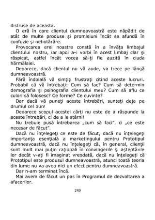 249
distruse de aceasta.
O eră în care clientul dumneavoastră este năpădit de
atât de multe produse şi promisiuni încât se afundă în
confuzie şi nehotărâre.
Provocarea erei noastre constă în a învăţa limbajul
clientului nostru, iar apoi a-i vorbi în acest limbaj clar şi
răspicat, astfel încât vocea să-ţi fie auzită în ciuda
hărmălaiei.
Deoarece, dacă clientul nu vă aude, va trece pe lângă
dumneavoastră.
Fără îndoială vă simţiţi frustraţi citind aceste lucruri.
Probabil că vă întrebaţi: Cum să fac? Cum să determin
demografia şi psihografia clientului meu? Cum să aflu ce
culori să folosesc? Ce forme? Ce cuvinte?
Dar dacă vă puneţi aceste întrebări, sunteţi deja pe
drumul cel bun!
Deoarece scopul acestei cărţi nu este de a răspunde la
aceste întrebări, ci de a le stârni!
Nu trebuie pusă întrebarea „cum să faci”, ci „ce este
necesar de făcut”.
Dacă nu înţelegeţi ce este de făcut, dacă nu înţelegeţi
importanţa esenţială a marketingului pentru Prototipul
dumneavoastră, dacă nu înţelegeţi că, în general, clienţii
sunt mult mai puţin raţionali în convingerile şi aşteptările
lor decât v-aţi fi imaginat vreodată, dacă nu înţelegeţi că
Prototipul este produsul dumneavoastră, atunci toată teoria
din lume nu va avea nici un efect pentru dumneavoastră.
Dar n-am terminat încă.
Mai avem de făcut un pas în Programul de dezvoltarea a
afacerilor.
 