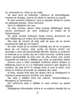 25
lui, interesele lui, stilul lui de viaţă.
Iar apoi ceva se întâmplă – cântarul vă dezamăgeşte,
vremea se răceşte, cineva vă oferă un sandviş cu şuncă.
În acel moment Grăsanul, care-şi aştepta rândul în culise,
vă captează atenţia. Preia controlul.
Vă ia în stăpânire din nou.
Cu alte cuvinte, atunci când sunteţi Slăbănogul faceţi
mereu promisiuni pe care Grăsanul ar trebui să le
îndeplinească.
Iar când sunteţi Grăsanul faceţi mereu promisiuni pe
care Slăbănogul ar trebui să le îndeplinească.
Mai este de mirare că este atât de greu să ne ţinem
promisiunile faţă de noi înşine?
Nu este vorba că nu suntem hotărâţi sau că nu ne putem
baza pe noi înşine; este vorba că fiecare dintre noi
reuneşte o serie de personalităţi diferite, fiecare cu propriile
ei interese şi cu modul său de a face lucrurile. Cerând uneia
dintre personalităţi să ţină cont de alta dintre cele multe
înseamnă să stârnim o bătălie sau chiar un adevărat război.
Oricine care a trăit vreodată conflictul dintre Grăsan şi
Slăbănog (oare nu ni s-a întâmplat tuturor?) ştie despre ce
vorbesc. Nu poţi să fii în acelaşi timp şi unul şi altul; unul
dintre ei trebuie să piardă. Şi amândoi ştiu asta.
Ei bine, acesta este tipul de război care se desfăşoară în
interiorul proprietarului oricărei mici afaceri.
Dar este o bătălie între trei indivizi: întreprinzătorul,
Managerul şi Tehnicianul.
Din nefericire este o bătălie în care nimeni nu poate
câştiga.
Înţelegerea diferenţelor dintre ei va explica imediat de ce.
 