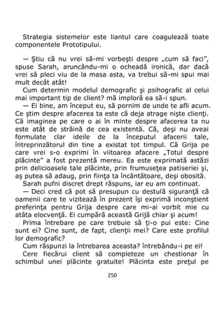 250
Strategia sistemelor este liantul care coagulează toate
componentele Prototipului.
— Ştiu că nu vrei să-mi vorbeşti despre „cum să faci”,
spuse Sarah, aruncându-mi o ocheadă ironică, dar dacă
vrei să pleci viu de la masa asta, va trebui să-mi spui mai
mult decât atât!
Cum determin modelul demografic şi psihografic al celui
mai important tip de client? mă imploră ea să-i spun.
— Ei bine, am început eu, să pornim de unde te afli acum.
Ce ştim despre afacerea ta este că deja atrage nişte clienţi.
Că imaginea pe care o ai în minte despre afacerea ta nu
este atât de străină de cea existentă. Că, deşi nu aveai
formulate clar ideile de la începutul afacerii tale,
întreprinzătorul din tine a existat tot timpul. Că Grija pe
care vrei s-o exprimi în viitoarea afacere „Totul despre
plăcinte” a fost prezentă mereu. Ea este exprimată astăzi
prin delicioasele tale plăcinte, prin frumuseţea patiseriei şi,
aş putea să adaug, prin fiinţa ta încântătoare, deşi obosită.
Sarah pufni discret drept răspuns, iar eu am continuat.
— Deci cred că pot să presupun cu destulă siguranţă că
oamenii care te vizitează în prezent îşi exprimă inconştient
preferinţa pentru Grija despre care mi-ai vorbit mie cu
atâta elocvenţă. Ei cumpără această Grijă chiar şi acum!
Prima întrebare pe care trebuie să ţi-o pui este: Cine
sunt ei? Cine sunt, de fapt, clienţii mei? Care este profilul
lor demografic?
Cum răspunzi la întrebarea aceasta? întrebându-i pe ei!
Cere fiecărui client să completeze un chestionar în
schimbul unei plăcinte gratuite! Plăcinta este preţul pe
 
