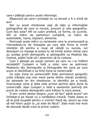 251
care-l plăteşti pentru acele informaţii.
Răspunsul pe care-l primeşti se va dovedi a fi o mină de
aur!
Dar cu acest chestionar poţi să obţii şi informaţiile
psihografice de care ai nevoie, precum şi cele geografice.
Cum faci asta? Afli ce culori preferă, ce forme, ce cuvinte.
Afli ce mărci de parfumuri cumpără, ce mărci de
automobile, haine, bijuterii, alimente.
Potriveşti acele mărci cu reclamele care le promovează şi,
interesându-te de mesajele pe care alte firme le trimit
clienţilor tăi pentru a reuşi să vândă cu succes, vei
descoperi ce mesaje ai putea tu să trimiţi acelor clienţi care
au acelaşi profil demografic şi psihografie ca Modelul tău
Central, astfel încât să-i determini să te viziteze.
Cum îi găseşti pe aceşti oameni pe care nu i-ai întâlnit
niciodată? Cumperi o listă a celor care se potrivesc
Modelului tău Demografic şi Psihografie din zona pe care
acum ai identificat-o ca fiind Zona ta comercială!
Ce este Zona ta comercială? Este perimetrul geografic
unde trăieşte cea mai mare parte dintre clienţii existenţi.
Iei adresele lor din chestionar, le identifici pe o hartă,
încercuieşti zona şi ăsta este primul permis spre Zona ta
comercială. Apoi cumperi o listă a oamenilor potriviţi din
punct de vedere demografic care trăiesc în zona aceea.
Ţi-am vorbit destul despre „cum să faci” până acum? am
întrebat-o pe Sarah cu o nerăbdare ironică. Toate astea or
să te ţină ocupată pentru o vreme? Dacă da, atunci aş vrea
să mă întorc puţin la „ce este de făcut”. Este mult mai mult
de discutat decât crezi la prima vedere.
 