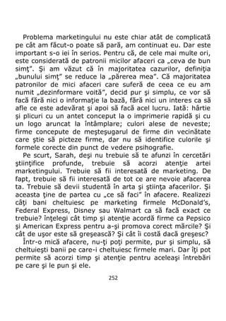 252
Problema marketingului nu este chiar atât de complicată
pe cât am făcut-o poate să pară, am continuat eu. Dar este
important s-o iei în serios. Pentru că, de cele mai multe ori,
este considerată de patronii micilor afaceri ca „ceva de bun
simţ”. Şi am văzut că în majoritatea cazurilor, definiţia
„bunului simţ” se reduce la „părerea mea”. Că majoritatea
patronilor de mici afaceri care suferă de ceea ce eu am
numit „dezinformare voită”, decid pur şi simplu, ce vor să
facă fără nici o informaţie la bază, fără nici un interes ca să
afle ce este adevărat şi apoi să facă acel lucru. Iată: hârtie
şi plicuri cu un antet conceput la o imprimerie rapidă şi cu
un logo aruncat la întâmplare; culori alese de neveste;
firme concepute de meşteşugarul de firme din vecinătate
care ştie să picteze firme, dar nu să identifice culorile şi
formele corecte din punct de vedere psihografie.
Pe scurt, Sarah, deşi nu trebuie să te afunzi în cercetări
ştiinţifice profunde, trebuie să acorzi atenţie artei
marketingului. Trebuie să fii interesată de marketing. De
fapt, trebuie să fii interesată de tot ce are nevoie afacerea
ta. Trebuie să devii studentă în arta şi ştiinţa afacerilor. Şi
aceasta ţine de partea cu „ce să faci” în afacere. Realizezi
câţi bani cheltuiesc pe marketing firmele McDonald’s,
Federal Express, Disney sau Walmart ca să facă exact ce
trebuie? înţelegi cât timp şi atenţie acordă firme ca Pepsico
şi American Express pentru a-şi promova corect mărcile? Şi
cât de uşor este să greşească? Şi cât îi costă dacă greşesc?
Într-o mică afacere, nu-ţi poţi permite, pur şi simplu, să
cheltuieşti banii pe care-i cheltuiesc firmele mari. Dar îţi pot
permite să acorzi timp şi atenţie pentru aceleaşi întrebări
pe care şi le pun şi ele.
 