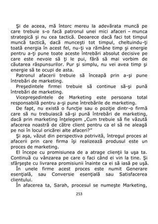 253
Şi de aceea, mă întorc mereu la adevărata muncă pe
care trebuie s-o facă patronul unei mici afaceri – munca
strategică şi nu cea tactică. Deoarece dacă faci tot timpul
muncă tactică, dacă munceşti tot timpul, cheltuindu-ţi
toată energia în acest fel, nu-ţi va rămâne timp şi energie
pentru a-ţi pune toate aceste întrebări absolut decisive pe
care este nevoie să ţi le pui, fără să mai vorbim de
căutarea răspunsurilor. Pur şi simplu, nu vei avea timp şi
energie să te ocupi de asta.
Patronul afacerii trebuie să înceapă prin a-şi pune
întrebări de marketing.
Preşedintele firmei trebuie să continue să-şi pună
întrebări de marketing.
Vicepreşedintele de Marketing este persoana total
responsabilă pentru a-şi pune întrebările de marketing.
De fapt, nu există o funcţie sau o poziţie dintr-o firmă
care să nu trebuiască să-şi pună întrebări de marketing,
dacă prin marketing înţelegem „Cum trebuie să fie văzută
afacerea noastră de către client pentru ca el să ne aleagă
pe noi în locul oricărei alte afaceri?”
Şi aşa, văzut din perspectiva potrivită, întregul proces al
afacerii prin care firma îşi realizează produsul este un
proces de marketing.
El începe cu promisiunea de a atrage clienţii la uşa ta.
Continuă cu vânzarea pe care o faci când ei vin la tine. Şi
sfârşeşte cu livrarea promisiunii înainte ca ei să iasă pe uşă.
În unele firme acest proces este numit Generare
esenţială, sau Conversie esenţială sau Satisfacerea
clientului.
În afacerea ta, Sarah, procesul se numeşte Marketing,
 