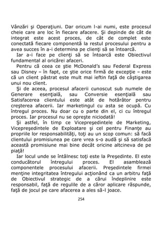 254
Vânzări şi Operaţiuni. Dar oricum l-ai numi, este procesul
cheie care are loc în fiecare afacere. Şi depinde de cât de
integrat este acest proces, de cât de complet este
conectată fiecare componentă la restul procesului pentru a
avea succes în a-i determina pe clienţi să se întoarcă.
Iar a-i face pe clienţi să se întoarcă este Obiectivul
fundamental al oricărei afaceri.
Pentru că ceea ce ştie McDonald’s sau Federal Express
sau Disney – în fapt, ce ştie orice firmă de excepţie – este
că un client păstrat este mult mai ieftin faţă de câştigarea
unui nou client.
Şi de aceea, procesul afacerii cunoscut sub numele de
Generare esenţială, sau Conversie esenţială sau
Satisfacerea clientului este atât de hotărâtor pentru
creşterea afacerii. Iar marketingul cu asta se ocupă. Cu
întregul proces. Nu doar cu o parte din el, ci cu întregul
proces. Iar procesul nu se opreşte niciodată!
Şi astfel, în timp ce Vicepreşedintele de Marketing,
Vicepreşedintele de Exploatare şi cel pentru Finanţe au
propriile lor responsabilităţi, toţi au un scop comun: să facă
clientului promisiunea pe care vrea s-o audă şi să satisfacă
această promisiune mai bine decât oricine altcineva de pe
piaţă!
Iar locul unde se întâlnesc toţi este la Preşedinte. El este
conducătorul întregului proces. El asamblează
componentele procesului afacerii. Preşedintele firmei
menţine integritatea întregului acţionând ca un arbitru faţă
de Obiectivul strategic de a cărui îndeplinire este
responsabil, faţă de regulile de a căror aplicare răspunde,
faţă de jocul pe care afacerea a ales să-l joace.
 