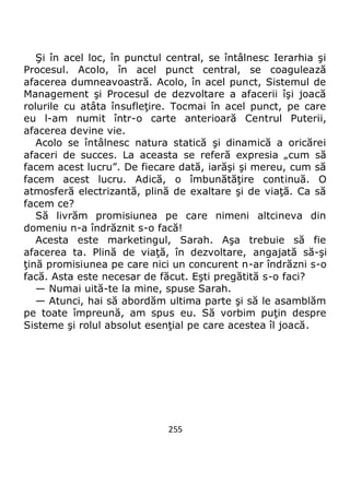 255
Şi în acel loc, în punctul central, se întâlnesc Ierarhia şi
Procesul. Acolo, în acel punct central, se coagulează
afacerea dumneavoastră. Acolo, în acel punct, Sistemul de
Management şi Procesul de dezvoltare a afacerii îşi joacă
rolurile cu atâta însufleţire. Tocmai în acel punct, pe care
eu l-am numit într-o carte anterioară Centrul Puterii,
afacerea devine vie.
Acolo se întâlnesc natura statică şi dinamică a oricărei
afaceri de succes. La aceasta se referă expresia „cum să
facem acest lucru”. De fiecare dată, iarăşi şi mereu, cum să
facem acest lucru. Adică, o îmbunătăţire continuă. O
atmosferă electrizantă, plină de exaltare şi de viaţă. Ca să
facem ce?
Să livrăm promisiunea pe care nimeni altcineva din
domeniu n-a îndrăznit s-o facă!
Acesta este marketingul, Sarah. Aşa trebuie să fie
afacerea ta. Plină de viaţă, în dezvoltare, angajată să-şi
ţină promisiunea pe care nici un concurent n-ar îndrăzni s-o
facă. Asta este necesar de făcut. Eşti pregătită s-o faci?
— Numai uită-te la mine, spuse Sarah.
— Atunci, hai să abordăm ultima parte şi să le asamblăm
pe toate împreună, am spus eu. Să vorbim puţin despre
Sisteme şi rolul absolut esenţial pe care acestea îl joacă.
 
