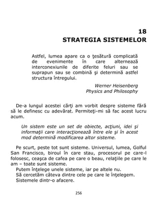 256
18
STRATEGIA SISTEMELOR
Astfel, lumea apare ca o ţesătură complicată
de evenimente în care alternează
interconexiunile de diferite feluri sau se
suprapun sau se combină şi determină astfel
structura întregului.
Werner Heisenberg
Physics and Philosophy
De-a lungul acestei cărţi am vorbit despre sisteme fără
să le definesc cu adevărat. Permiteţi-mi să fac acest lucru
acum.
Un sistem este un set de obiecte, acţiuni, idei şi
informaţii care interacţionează între ele şi în acest
mod determină modificarea altor sisteme.
Pe scurt, peste tot sunt sisteme. Universul, lumea, Golful
San Francisco, biroul în care stau, procesorul pe care-l
folosesc, ceaşca de cafea pe care o beau, relaţiile pe care le
am – toate sunt sisteme.
Putem înţelege unele sisteme, iar pe altele nu.
Să cercetăm câteva dintre cele pe care le înţelegem.
Sistemele dintr-o afacere.
 