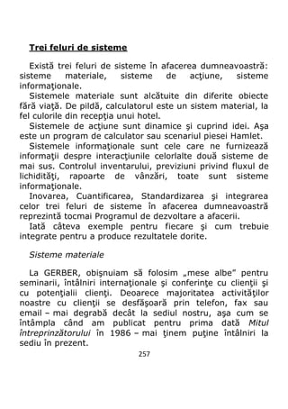 257
Trei feluri de sisteme
Există trei feluri de sisteme în afacerea dumneavoastră:
sisteme materiale, sisteme de acţiune, sisteme
informaţionale.
Sistemele materiale sunt alcătuite din diferite obiecte
fără viaţă. De pildă, calculatorul este un sistem material, la
fel culorile din recepţia unui hotel.
Sistemele de acţiune sunt dinamice şi cuprind idei. Aşa
este un program de calculator sau scenariul piesei Hamlet.
Sistemele informaţionale sunt cele care ne furnizează
informaţii despre interacţiunile celorlalte două sisteme de
mai sus. Controlul inventarului, previziuni privind fluxul de
lichidităţi, rapoarte de vânzări, toate sunt sisteme
informaţionale.
Inovarea, Cuantificarea, Standardizarea şi integrarea
celor trei feluri de sisteme în afacerea dumneavoastră
reprezintă tocmai Programul de dezvoltare a afacerii.
Iată câteva exemple pentru fiecare şi cum trebuie
integrate pentru a produce rezultatele dorite.
Sisteme materiale
La GERBER, obişnuiam să folosim „mese albe” pentru
seminarii, întâlniri internaţionale şi conferinţe cu clienţii şi
cu potenţialii clienţi. Deoarece majoritatea activităţilor
noastre cu clienţii se desfăşoară prin telefon, fax sau
email – mai degrabă decât la sediul nostru, aşa cum se
întâmpla când am publicat pentru prima dată Mitul
întreprinzătorului în 1986 – mai ţinem puţine întâlniri la
sediu în prezent.
 