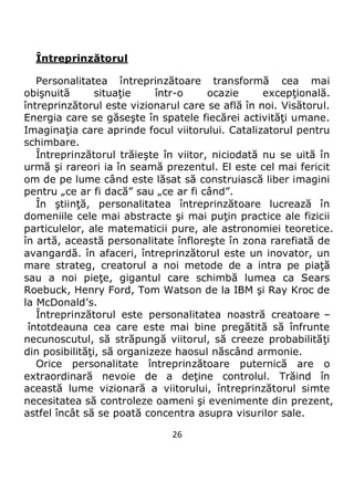 26
Întreprinzătorul
Personalitatea întreprinzătoare transformă cea mai
obişnuită situaţie într-o ocazie excepţională.
întreprinzătorul este vizionarul care se află în noi. Visătorul.
Energia care se găseşte în spatele fiecărei activităţi umane.
Imaginaţia care aprinde focul viitorului. Catalizatorul pentru
schimbare.
Întreprinzătorul trăieşte în viitor, niciodată nu se uită în
urmă şi rareori ia în seamă prezentul. El este cel mai fericit
om de pe lume când este lăsat să construiască liber imagini
pentru „ce ar fi dacă” sau „ce ar fi când”.
În ştiinţă, personalitatea întreprinzătoare lucrează în
domeniile cele mai abstracte şi mai puţin practice ale fizicii
particulelor, ale matematicii pure, ale astronomiei teoretice.
în artă, această personalitate înfloreşte în zona rarefiată de
avangardă. în afaceri, întreprinzătorul este un inovator, un
mare strateg, creatorul a noi metode de a intra pe piaţă
sau a noi pieţe, gigantul care schimbă lumea ca Sears
Roebuck, Henry Ford, Tom Watson de la IBM şi Ray Kroc de
la McDonald’s.
Întreprinzătorul este personalitatea noastră creatoare –
întotdeauna cea care este mai bine pregătită să înfrunte
necunoscutul, să străpungă viitorul, să creeze probabilităţi
din posibilităţi, să organizeze haosul născând armonie.
Orice personalitate întreprinzătoare puternică are o
extraordinară nevoie de a deţine controlul. Trăind în
această lume vizionară a viitorului, întreprinzătorul simte
necesitatea să controleze oameni şi evenimente din prezent,
astfel încât să se poată concentra asupra visurilor sale.
 