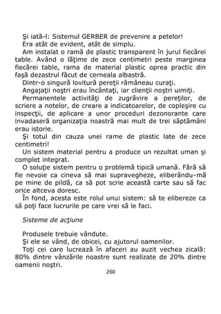 260
Şi iată-l: Sistemul GERBER de prevenire a petelor!
Era atât de evident, atât de simplu.
Am instalat o ramă de plastic transparent în jurul fiecărei
table. Având o lăţime de zece centimetri peste marginea
fiecărei table, rama de material plastic oprea practic din
faşă dezastrul făcut de cerneala albastră.
Dintr-o singură lovitură pereţii rămâneau curaţi.
Angajaţii noştri erau încântaţi, iar clienţii noştri uimiţi.
Permanentele activităţi de zugrăvire a pereţilor, de
scriere a notelor, de creare a indicatoarelor, de copleşire cu
inspecţii, de aplicare a unor proceduri dezonorante care
invadaseră organizaţia noastră mai mult de trei săptămâni
erau istorie.
Şi totul din cauza unei rame de plastic late de zece
centimetri!
Un sistem material pentru a produce un rezultat uman şi
complet integrat.
O soluţie sistem pentru o problemă tipică umană. Fără să
fie nevoie ca cineva să mai supravegheze, eliberându-mă
pe mine de pildă, ca să pot scrie această carte sau să fac
orice altceva doresc.
În fond, acesta este rolul unui sistem: să te elibereze ca
să poţi face lucrurile pe care vrei să le faci.
Sisteme de acţiune
Produsele trebuie vândute.
Şi ele se vând, de obicei, cu ajutorul oamenilor.
Toţi cei care lucrează în afaceri au auzit vechea zicală:
80% dintre vânzările noastre sunt realizate de 20% dintre
oamenii noştri.
 
