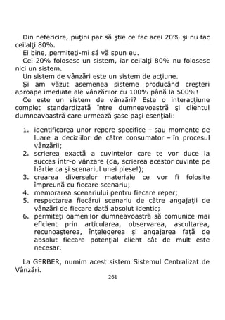 261
Din nefericire, puţini par să ştie ce fac acei 20% şi nu fac
ceilalţi 80%.
Ei bine, permiteţi-mi să vă spun eu.
Cei 20% folosesc un sistem, iar ceilalţi 80% nu folosesc
nici un sistem.
Un sistem de vânzări este un sistem de acţiune.
Şi am văzut asemenea sisteme producând creşteri
aproape imediate ale vânzărilor cu 100% până la 500%!
Ce este un sistem de vânzări? Este o interacţiune
complet standardizată între dumneavoastră şi clientul
dumneavoastră care urmează şase paşi esenţiali:
1. identificarea unor repere specifice – sau momente de
luare a deciziilor de către consumator – în procesul
vânzării;
2. scrierea exactă a cuvintelor care te vor duce la
succes într-o vânzare (da, scrierea acestor cuvinte pe
hârtie ca şi scenariul unei piese!);
3. crearea diverselor materiale ce vor fi folosite
împreună cu fiecare scenariu;
4. memorarea scenariului pentru fiecare reper;
5. respectarea fiecărui scenariu de către angajaţii de
vânzări de fiecare dată absolut identic;
6. permiteţi oamenilor dumneavoastră să comunice mai
eficient prin articularea, observarea, ascultarea,
recunoaşterea, înţelegerea şi angajarea faţă de
absolut fiecare potenţial client cât de mult este
necesar.
La GERBER, numim acest sistem Sistemul Centralizat de
Vânzări.
 