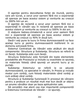 262
O agenţie pentru dezvoltarea forţei de muncă, pentru
care am lucrat, a cerut unor oameni fără nici o experienţă
să opereze pe baza acestui sistem şi veniturile au crescut
cu 300% într-un an.
O agenţie de reclamă a cerut unor oameni fără nici o
experienţă în vânzări sau în reclamă să opereze pe baza
acestui sistem şi veniturile au crescut cu 500% în doi ani.
O staţiune balneo-climaterică a cerut unor oameni fără
nici o experienţă să opereze pe baza acestui sistem şi
veniturile au crescut cu 40% în două luni.
Dacă-l veţi pune la lucru în firma dumneavoastră va face
acelaşi lucru şi pentru dumneavoastră indiferent în ce
domeniu activează firma.
Sistemul Centralizat de Vânzări este alcătuit din două
componente: Structura şi Substanţa. Structura se referă la
ce faceţi. Substanţa este cum faceţi.
Structura Sistemului este formată din toate elementele
prestabilite ale Procesului şi include cu exactitate ce spuneţi,
ce materiale folosiţi când spuneţi un anumit lucru şi ce
purtaţi.
Substanţa Sistemului se referă la ce aduceţi
dumneavoastră, ca specialist în vânzări, în Proces şi include
modul cum vorbiţi, cum folosiţi materialele când vorbiţi şi
cum arătaţi când vorbiţi.
Structura şi Substanţa fuzionează în procesul de vânzare
pentru a produce un rezultat mult mai bun decât ar obţine
un anume vânzător doar pe baza aptitudinilor sale.
Să cercetăm mai atent cea mai importantă componentă
a Sistemului Centralizat de Vânzări – ce spuneţi.
 