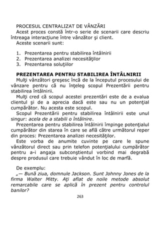 263
PROCESUL CENTRALIZAT DE VÂNZĂRI
Acest proces constă într-o serie de scenarii care descriu
întreaga interacţiune între vânzător şi client.
Aceste scenarii sunt:
1. Prezentarea pentru stabilirea întâlnirii
2. Prezentarea analizei necesităţilor
3. Prezentarea soluţiilor
PREZENTAREA PENTRU STABILIREA ÎNTÂLNIRII
Mulţi vânzători greşesc încă de la începutul procesului de
vânzare pentru că nu înţeleg scopul Prezentării pentru
stabilirea întâlnirii.
Mulţi cred că scopul acestei prezentări este de a evalua
clientul şi de a aprecia dacă este sau nu un potenţial
cumpărător. Nu acesta este scopul.
Scopul Prezentării pentru stabilirea întâlnirii este unul
singur: acela de a stabili o întâlnire.
Prezentarea pentru stabilirea întâlnirii împinge potenţialul
cumpărător din starea în care se află către următorul reper
din proces: Prezentarea analizei necesităţilor.
Este vorba de anumite cuvinte pe care le spune
vânzătorul direct sau prin telefon potenţialului cumpărător
pentru a-i angaja subconştientul vorbind mai degrabă
despre produsul care trebuie vândut în loc de marfă.
De exemplu:
„— Bună ziua, domnule Jackson. Sunt Johnny Jones de la
firma Walter Mitty. Aţi aflat de noile metode absolut
remarcabile care se aplică în prezent pentru controlul
banilor?
 