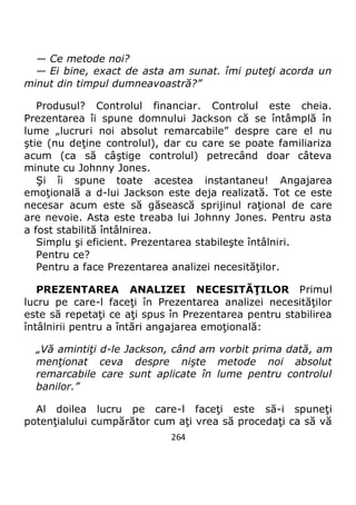 264
— Ce metode noi?
— Ei bine, exact de asta am sunat. îmi puteţi acorda un
minut din timpul dumneavoastră?”
Produsul? Controlul financiar. Controlul este cheia.
Prezentarea îi spune domnului Jackson că se întâmplă în
lume „lucruri noi absolut remarcabile” despre care el nu
ştie (nu deţine controlul), dar cu care se poate familiariza
acum (ca să câştige controlul) petrecând doar câteva
minute cu Johnny Jones.
Şi îi spune toate acestea instantaneu! Angajarea
emoţională a d-lui Jackson este deja realizată. Tot ce este
necesar acum este să găsească sprijinul raţional de care
are nevoie. Asta este treaba lui Johnny Jones. Pentru asta
a fost stabilită întâlnirea.
Simplu şi eficient. Prezentarea stabileşte întâlniri.
Pentru ce?
Pentru a face Prezentarea analizei necesităţilor.
PREZENTAREA ANALIZEI NECESITĂŢILOR Primul
lucru pe care-l faceţi în Prezentarea analizei necesităţilor
este să repetaţi ce aţi spus în Prezentarea pentru stabilirea
întâlnirii pentru a întări angajarea emoţională:
„Vă amintiţi d-le Jackson, când am vorbit prima dată, am
menţionat ceva despre nişte metode noi absolut
remarcabile care sunt aplicate în lume pentru controlul
banilor.”
Al doilea lucru pe care-l faceţi este să-i spuneţi
potenţialului cumpărător cum aţi vrea să procedaţi ca să vă
 