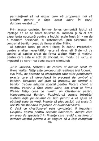 266
permiteţi-mi să vă explic cum vă propunem noi să
lucrăm pentru a face acest lucru în cazul
dumneavoastră ...”
Prin aceste cuvinte, Johnny Jones comunică faptul că
înţelege de ce se simte frustrat dl. Jackson şi că el are
experienţa necesară pentru a îndulci acele frustrări – nu de
o manieră personală, ci sistematică – prin Sistemul de
control al banilor creat de firma Walter Mitty.
Al patrulea lucru pe care-l faceţi în cadrul Prezentării
pentru analiza necesităţilor este să descrieţi Sistemul de
control al banilor creat de firma Walter Mitty şi motivul
pentru care este el atât de eficient. Nu modul de lucru, ci
impactul pe care-l va avea asupra clientului:
„D-le Jackson, Sistemul de control al banilor creat de
firma Walter Mitty este conceput să realizeze trei lucruri.
Mai întâi, ne permite să identificăm care sunt problemele
exacte care vă deranjează în procesul de control al
banilor. Deoarece noi ştim că procesul de control al
banilor trebuie adaptat special pentru fiecare client al
nostru. Pentru a face acest lucru, am creat la firma
Walter Mitty ceea ce numim un Chestionar pentru
Managementul Banilor. Punându-vă aceste întrebări
suntem deja pe drumul cel bun pentru a vă ajuta să
obţineţi ceea ce vreţi. înainte să plec astăzi, voi trece în
revistă chestionarul împreună cu dumneavoastră.
O dată ce chestionarul este completat, îl înapoiem
Grupului nostru pentru sisteme financiare. Acesta este
un grup de specialişti în finanţe care revăd chestionarul
dumneavoastră pentru a se asigura că a fost completat
 