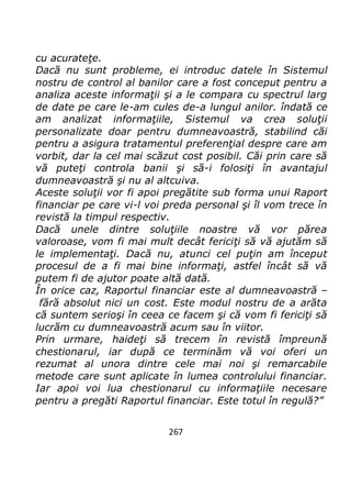 267
cu acurateţe.
Dacă nu sunt probleme, ei introduc datele în Sistemul
nostru de control al banilor care a fost conceput pentru a
analiza aceste informaţii şi a le compara cu spectrul larg
de date pe care le-am cules de-a lungul anilor. îndată ce
am analizat informaţiile, Sistemul va crea soluţii
personalizate doar pentru dumneavoastră, stabilind căi
pentru a asigura tratamentul preferenţial despre care am
vorbit, dar la cel mai scăzut cost posibil. Căi prin care să
vă puteţi controla banii şi să-i folosiţi în avantajul
dumneavoastră şi nu al altcuiva.
Aceste soluţii vor fi apoi pregătite sub forma unui Raport
financiar pe care vi-l voi preda personal şi îl vom trece în
revistă la timpul respectiv.
Dacă unele dintre soluţiile noastre vă vor părea
valoroase, vom fi mai mult decât fericiţi să vă ajutăm să
le implementaţi. Dacă nu, atunci cel puţin am început
procesul de a fi mai bine informaţi, astfel încât să vă
putem fi de ajutor poate altă dată.
În orice caz, Raportul financiar este al dumneavoastră –
fără absolut nici un cost. Este modul nostru de a arăta
că suntem serioşi în ceea ce facem şi că vom fi fericiţi să
lucrăm cu dumneavoastră acum sau în viitor.
Prin urmare, haideţi să trecem în revistă împreună
chestionarul, iar după ce terminăm vă voi oferi un
rezumat al unora dintre cele mai noi şi remarcabile
metode care sunt aplicate în lumea controlului financiar.
Iar apoi voi lua chestionarul cu informaţiile necesare
pentru a pregăti Raportul financiar. Este totul în regulă?”
 