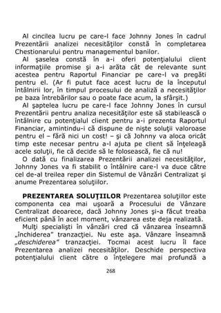 268
Al cincilea lucru pe care-l face Johnny Jones în cadrul
Prezentării analizei necesităţilor constă în completarea
Chestionarului pentru managementul banilor.
Al şaselea constă în a-i oferi potenţialului client
informaţiile promise şi a-i arăta cât de relevante sunt
acestea pentru Raportul Financiar pe care-l va pregăti
pentru el. (Ar fi putut face acest lucru de la începutul
întâlnirii lor, în timpul procesului de analiză a necesităţilor
pe baza întrebărilor sau o poate face acum, la sfârşit.)
Al şaptelea lucru pe care-l face Johnny Jones în cursul
Prezentării pentru analiza necesităţilor este să stabilească o
întâlnire cu potenţialul client pentru a-i prezenta Raportul
Financiar, amintindu-i că dispune de nişte soluţii valoroase
pentru el – fără nici un cost! – şi că Johnny va aloca oricât
timp este necesar pentru a-l ajuta pe client să înţeleagă
acele soluţii, fie că decide să le folosească, fie că nu!
O dată cu finalizarea Prezentării analizei necesităţilor,
Johnny Jones va fi stabilit o întâlnire care-l va duce către
cel de-al treilea reper din Sistemul de Vânzări Centralizat şi
anume Prezentarea soluţiilor.
PREZENTAREA SOLUŢIILOR Prezentarea soluţiilor este
componenta cea mai uşoară a Procesului de Vânzare
Centralizat deoarece, dacă Johnny Jones şi-a făcut treaba
eficient până în acel moment, vânzarea este deja realizată.
Mulţi specialişti în vânzări cred că vânzarea înseamnă
„închiderea” tranzacţiei. Nu este aşa. Vânzare înseamnă
„deschiderea” tranzacţiei. Tocmai acest lucru îl face
Prezentarea analizei necesităţilor. Deschide perspectiva
potenţialului client către o înţelegere mai profundă a
 
