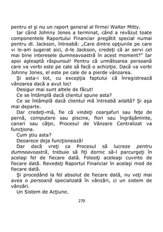 270
pentru el şi nu un raport general al firmei Walter Mitty.
Iar când Johnny Jones a terminat, când a revăzut toate
componentele Raportului Financiar pregătit special numai
pentru dl. Jackson, întreabă: „Care dintre opţiunile pe care
vi le-am sugerat aici, d-le Jackson, credeţi că ar servi cel
mai bine interesele dumneavoastră în acest moment?” Iar
apoi aşteaptă răspunsul! Pentru că următoarea persoană
care va vorbi este pe cale să facă o achiziţie. Dacă va vorbi
Johnny Jones, el este pe cale de a pierde vânzarea.
Şi asta-i tot, cu excepţia faptului că înregistrează
vânzarea dacă a avut loc!
Desigur mai sunt altele de făcut!
Ce se întâmplă dacă clientul spune asta?
Ce se întâmplă dacă clientul mă întreabă ailaltă? Şi aşa
mai departe.
Dar credeţi-mă, fie că vindeţi cearşafuri sau feţe de
pernă, computere sau piscine, flori sau îngrăşăminte,
canari sau căţei, Procesul de Vânzare Centralizat va
funcţiona.
Cum ştiu asta?
Deoarece deja funcţionează!
Dar dacă vreţi ca Procesul să lucreze pentru
dumneavoastră, trebuie să fiţi dornic să-l parcurgeţi în
acelaşi fel de fiecare dată. Folosiţi aceleaşi cuvinte de
fiecare dată. Revedeţi Raportul Financiar în acelaşi mod de
fiecare dată.
Şi procedând la fel absolut de fiecare dată, nu veţi mai
avea o persoană specializată în vânzări, ci un sistem de
vânzări.
Un Sistem de Acţiune.
 