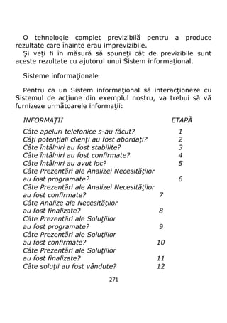 271
O tehnologie complet previzibilă pentru a produce
rezultate care înainte erau imprevizibile.
Şi veţi fi în măsură să spuneţi cât de previzibile sunt
aceste rezultate cu ajutorul unui Sistem informaţional.
Sisteme informaţionale
Pentru ca un Sistem informaţional să interacţioneze cu
Sistemul de acţiune din exemplul nostru, va trebui să vă
furnizeze următoarele informaţii:
INFORMAŢII ETAPĂ
Câte apeluri telefonice s-au făcut? 1
Câţi potenţiali clienţi au fost abordaţi? 2
Câte întâlniri au fost stabilite? 3
Câte întâlniri au fost confirmate? 4
Câte întâlniri au avut loc? 5
Câte Prezentări ale Analizei Necesităţilor
au fost programate? 6
Câte Prezentări ale Analizei Necesităţilor
au fost confirmate? 7
Câte Analize ale Necesităţilor
au fost finalizate? 8
Câte Prezentări ale Soluţiilor
au fost programate? 9
Câte Prezentări ale Soluţiilor
au fost confirmate? 10
Câte Prezentări ale Soluţiilor
au fost finalizate? 11
Câte soluţii au fost vândute? 12
 