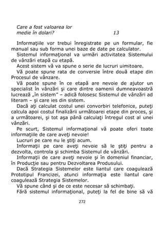 272
Care a fost valoarea lor
medie în dolari? 13
Informaţiile vor trebui înregistrate pe un formular, fie
manual sau sub forma unei baze de date pe calculator.
Sistemul informaţional va urmări activitatea Sistemului
de vânzări etapă cu etapă.
Acest sistem vă va spune o serie de lucruri uimitoare.
Vă poate spune rata de conversie între două etape din
Procesul de vânzare.
Vă poate spune în ce etapă are nevoie de ajutor un
specialist în vânzări şi care dintre oamenii dumneavoastră
lucrează „în sistem” – adică folosesc Sistemul de vânzări ad
literam – şi care ies din sistem.
Dacă aţi calculat costul unei convorbiri telefonice, puteţi
calcula apoi costul finalizării următoarei etape din proces, şi
a următoarei, şi tot aşa până calculaţi întregul cost al unei
vânzări.
Pe scurt, Sistemul informaţional vă poate oferi toate
informaţiile de care aveţi nevoie!
Lucruri pe care nu le ştiţi acum.
Informaţii pe care aveţi nevoie să le ştiţi pentru a
dezvolta, controla şi schimba Sistemul de vânzări.
Informaţii de care aveţi nevoie şi în domeniul financiar,
în Producţie sau pentru Dezvoltarea Produsului.
Dacă Strategia Sistemelor este liantul care coagulează
Prototipul Francizei, atunci informaţia este liantul care
coagulează Strategia Sistemelor.
Vă spune când şi de ce este necesar să schimbaţi.
Fără sistemul informaţional, puteţi la fel de bine să vă
 