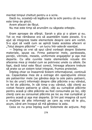 274
meritat timpul cheltuit pentru a o scrie.
Dacă nu, scoateţi-vă legătura de la ochi pentru că nu mai
este timp de ghicit.
Avem afaceri de făcut.
Nu mai este timp să aruncăm cu săgeata orbeşte.
Eram aproape de sfârşit. Sarah o ştia şi o ştiam şi eu.
Tot ce mai rămăsese era să asamblăm toate piesele. S-o
ajut să integreze toate elementele despre care am vorbit.
S-o ajut să vadă cum se aplică toate acestea afacerii ei
„Totul despre plăcinte” – un lucru într-adevăr esenţial.
— Înţeleg ce vrei să spui când vorbeşti despre Sisteme
materiale, spuse ea. Firma patiseriei mele, pardoseala,
pereţii, vitrinele, mesele, uniformele angajaţilor şi aşa mai
departe. Cu alte cuvinte toate elementele vizuale din
afacerea mea şi modul cum se potrivesc unele cu altele. De
fapt, dacă totul este făcut corect, întreaga afacere trebuie
să arate ca un sistem total integrat, frumos proiectat.
Înţeleg chiar ce înseamnă Sistem informaţional, continuă
ea. Capacitatea mea de a extrage din operaţiunile zilnice
ale patiseriilor mele (se gândea deja la cele patru patiserii,
în loc de una!) informaţii despre câte plăcinte s-au vândut,
ce fel de plăcinte, în cât timp s-au vândut, câţi clienţi au
vizitat fiecare patiserie şi când, câţi au cumpărat plăcinte
pentru acasă şi câte plăcinte au fost consumate pe loc, câţi
clienţi care au consumat plăcinte pe loc au mai cumpărat şi
pentru acasă şi aşa mai departe. Şi îmi pot imagina că sunt
o mulţime de alte informaţii pe care aş vrea să le ştiu,
acum, când am început să mă gândesc la asta.
Ceea ce nu prea înţeleg sunt Sistemele de acţiune. Poţi
 
