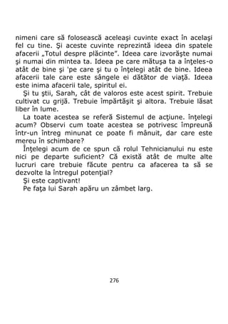 276
nimeni care să folosească aceleaşi cuvinte exact în acelaşi
fel cu tine. Şi aceste cuvinte reprezintă ideea din spatele
afacerii „Totul despre plăcinte”. Ideea care izvorăşte numai
şi numai din mintea ta. Ideea pe care mătuşa ta a înţeles-o
atât de bine şi 'pe care şi tu o înţelegi atât de bine. Ideea
afacerii tale care este sângele ei dătător de viaţă. Ideea
este inima afacerii tale, spiritul ei.
Şi tu ştii, Sarah, cât de valoros este acest spirit. Trebuie
cultivat cu grijă. Trebuie împărtăşit şi altora. Trebuie lăsat
liber în lume.
La toate acestea se referă Sistemul de acţiune. înţelegi
acum? Observi cum toate acestea se potrivesc împreună
într-un întreg minunat ce poate fi mânuit, dar care este
mereu în schimbare?
Înţelegi acum de ce spun că rolul Tehnicianului nu este
nici pe departe suficient? Că există atât de multe alte
lucruri care trebuie făcute pentru ca afacerea ta să se
dezvolte la întregul potenţial?
Şi este captivant!
Pe faţa lui Sarah apăru un zâmbet larg.
 
