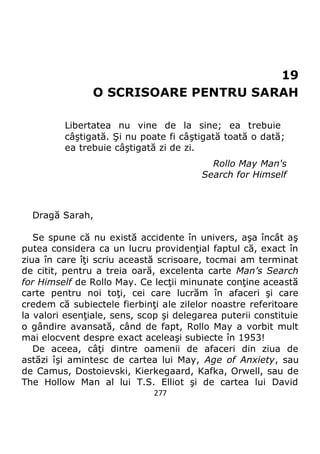 277
19
O SCRISOARE PENTRU SARAH
Libertatea nu vine de la sine; ea trebuie
câştigată. Şi nu poate fi câştigată toată o dată;
ea trebuie câştigată zi de zi.
Rollo May Man's
Search for Himself
Dragă Sarah,
Se spune că nu există accidente în univers, aşa încât aş
putea considera ca un lucru providenţial faptul că, exact în
ziua în care îţi scriu această scrisoare, tocmai am terminat
de citit, pentru a treia oară, excelenta carte Man’s Search
for Himself de Rollo May. Ce lecţii minunate conţine această
carte pentru noi toţi, cei care lucrăm în afaceri şi care
credem că subiectele fierbinţi ale zilelor noastre referitoare
la valori esenţiale, sens, scop şi delegarea puterii constituie
o gândire avansată, când de fapt, Rollo May a vorbit mult
mai elocvent despre exact aceleaşi subiecte în 1953!
De aceea, câţi dintre oamenii de afaceri din ziua de
astăzi îşi amintesc de cartea lui May, Age of Anxiety, sau
de Camus, Dostoievski, Kierkegaard, Kafka, Orwell, sau de
The Hollow Man al lui T.S. Elliot şi de cartea lui David
 