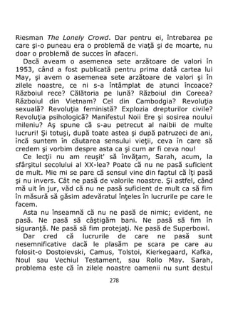278
Riesman The Lonely Crowd. Dar pentru ei, întrebarea pe
care şi-o puneau era o problemă de viaţă şi de moarte, nu
doar o problemă de succes în afaceri.
Dacă aveam o asemenea sete arzătoare de valori în
1953, când a fost publicată pentru prima dată cartea lui
May, şi avem o asemenea sete arzătoare de valori şi în
zilele noastre, ce ni s-a întâmplat de atunci încoace?
Războiul rece? Călătoria pe lună? Războiul din Coreea?
Războiul din Vietnam? Cel din Cambodgia? Revoluţia
sexuală? Revoluţia feministă? Explozia drepturilor civile?
Revoluţia psihologică? Manifestul Noii Ere şi sosirea noului
mileniu? Aş spune că s-au petrecut al naibii de multe
lucruri! Şi totuşi, după toate astea şi după patruzeci de ani,
încă suntem în căutarea sensului vieţii, ceva în care să
credem şi vorbim despre asta ca şi cum ar fi ceva nou!
Ce lecţii nu am reuşit' să învăţam, Sarah, acum, la
sfârşitul secolului al XX-lea? Poate că nu ne pasă suficient
de mult. Mie mi se pare că sensul vine din faptul că îţi pasă
şi nu invers. Cât ne pasă de valorile noastre. Şi astfel, când
mă uit în jur, văd că nu ne pasă suficient de mult ca să fim
în măsură să găsim adevăratul înţeles în lucrurile pe care le
facem.
Asta nu înseamnă că nu ne pasă de nimic; evident, ne
pasă. Ne pasă să câştigăm bani. Ne pasă să fim în
siguranţă. Ne pasă să fim protejaţi. Ne pasă de Superbowl.
Dar cred că lucrurile de care ne pasă sunt
nesemnificative dacă le plasăm pe scara pe care au
folosit-o Dostoievski, Camus, Tolstoi, Kierkegaard, Kafka,
Noul sau Vechiul Testament, sau Rollo May. Sarah,
problema este că în zilele noastre oamenii nu sunt destul
 
