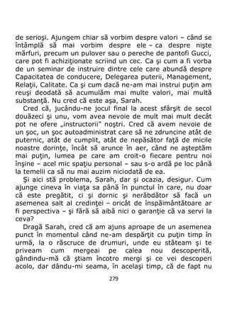 279
de serioşi. Ajungem chiar să vorbim despre valori – când se
întâmplă să mai vorbim despre ele – ca despre nişte
mărfuri, precum un pulover sau o pereche de pantofi Gucci,
care pot fi achiziţionate scriind un cec. Ca şi cum a fi vorba
de un seminar de instruire dintre cele care abundă despre
Capacitatea de conducere, Delegarea puterii, Management,
Relaţii, Calitate. Ca şi cum dacă ne-am mai instrui puţin am
reuşi deodată să acumulăm mai multe valori, mai multă
substanţă. Nu cred că este aşa, Sarah.
Cred că, jucându-ne jocul final la acest sfârşit de secol
douăzeci şi unu, vom avea nevoie de mult mai mult decât
pot ne ofere „instructorii” noştri. Cred că avem nevoie de
un şoc, un şoc autoadministrat care să ne zdruncine atât de
puternic, atât de cumplit, atât de nepăsător faţă de micile
noastre dorinţe, încât să arunce în aer, când ne aşteptăm
mai puţin, lumea pe care am croit-o fiecare pentru noi
înşine – acel mic spaţiu personal – sau s-o ardă pe loc până
la temelii ca să nu mai auzim niciodată de ea.
Şi aici stă problema, Sarah, dar şi ocazia, desigur. Cum
ajunge cineva în viaţa sa până în punctul în care, nu doar
că este pregătit, ci şi dornic şi nerăbdător să facă un
asemenea salt al credinţei – oricât de înspăimântătoare ar
fi perspectiva – şi fără să aibă nici o garanţie că va servi la
ceva?
Dragă Sarah, cred că am ajuns aproape de un asemenea
punct în momentul când ne-am despărţit cu puţin timp în
urmă, la o răscruce de drumuri, unde eu stăteam şi te
priveam cum mergeai pe calea nou descoperită,
gândindu-mă că ştiam încotro mergi şi ce vei descoperi
acolo, dar dându-mi seama, în acelaşi timp, că de fapt nu
 