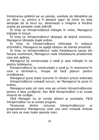 28
întreţinerea grădinii pe un perete, uneltele de tâmplărie pe
un altul – şi, pentru a fi absolut sigur că nimic nu este
deranjat de la locul lui, desenează o imagine a fiecărei
unelte pe peretele unde atârnă!
În timp ce întreprinzătorul trăieşte în viitor, Managerul
trăieşte în trecut.
În timp ce întreprinzătorul tânjeşte să deţină controlul,
Managerul tânjeşte după ordine.
În timp ce întreprinzătorul înfloreşte în mijlocul
schimbării, Managerul se agaţă obsesiv de starea prezentă.
În timp ce întreprinzătorul vede întotdeauna şansa din
fiecare eveniment, Managerul vede întotdeauna problemele
care pot apărea.
Managerul îşi construieşte o casă şi apoi trăieşte în ea
pentru totdeauna.
Întreprinzătorul îşi construieşte o casă şi, în momentul în
care a terminat-o, începe să facă planuri pentru
următoarea.
Managerul pune toate lucrurile în rânduri precis ordonate.
Întreprinzătorul creează lucruri, iar Managerul le pune în
ordine.
Managerul este cel care vine pe urmele întreprinzătorului
pentru a face curăţenie. Dar fără întreprinzător n-ar exista
mizerie de curăţat.
Fără Manager nu ar exista afaceri şi societate. Fără
întreprinzător nu ar exista progres.
Tensiunea dintre viziunea întreprinzătorului şi
pragmatismul Managerului este cea care creează sinteza
din care se nasc toate operele mari.
 