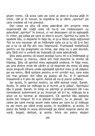 280
ştiam nimic. Că acea cale pe care ai ales-o ducea atât în
viitor, cât şi în trecut, la copilăria ta şi către „spiritul” pe
care credeai că l-ai pierdut.
Dar ceea ce ştiu că este adevărat din propria mea
experienţă de viaţă este că nu-ţi vei redescoperi cu
adevărat „spiritul” în trecut, ci vei descoperi că te aşteaptă
în viitor, pe calea pe care ai ales-o acum. Spiritul nu este în
spatele tău, ci departe în faţa ta; el şi-a făcut deja opţiunea!
Tot ce era necesar să se întâmple este ca şi tu să ţi-o faci
pe a ta ca să fiţi din nou împreună. Frumoasă metafizică
pentru un tip pragmatic ca mine, dar deşi nu o pot dovedi,
ştiu fără nici o umbră de îndoială că este adevărată.
Ştiu asta pentru că exact acelaşi lucru mi s-a întâmplat şi
mie, mereu şi mereu, când am fost deschis la minte să
înţeleg. Ştiu că spiritul meu aşteaptă undeva, în faţa mea,
pe una dintre miile de cărări şi că depinde de mine să aleg
acea singură cărare unde aşteaptă spiritul meu şi să păşesc
pe ea senin, fără ezitare pentru a-mi urmări eul, care este
cel mai grozav din câte aş putea să fiu. A fi spiritual
înseamnă a fi plin de spirit. Adică să nu-ţi pierzi sufletul.
Iar acolo, în spiritul nostru, se află sensul vieţii, Sarah.
Acolo, în ceea ce mătuşa ta a numit „a-ţi păsa”. Spiritului
tău îi pasă, Sarah. în timp ce părinţii şi profesorii tăi l-au
considerat subminant şi au încercat să ţi-l ia, mătuşa ta a
ştiut ce tu tocmai ai descoperit. Că spiritul tău aştepta
acolo tot timpul! El n-a plecat nicăieri; tu ai plecat. Iar
calea pe care mergi acum este calea pe care tu şi mătuşa
ta aţi mers pe când eraţi acolo, în bucătărie, şi acolo, în
patul de fetiţă în acea dimineaţă pe când respirai aerul de
vară, bogat, delicat, şi acolo, între cei patru stejari
 