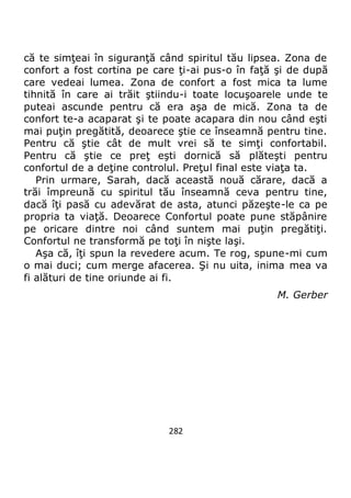 282
că te simţeai în siguranţă când spiritul tău lipsea. Zona de
confort a fost cortina pe care ţi-ai pus-o în faţă şi de după
care vedeai lumea. Zona de confort a fost mica ta lume
tihnită în care ai trăit ştiindu-i toate locuşoarele unde te
puteai ascunde pentru că era aşa de mică. Zona ta de
confort te-a acaparat şi te poate acapara din nou când eşti
mai puţin pregătită, deoarece ştie ce înseamnă pentru tine.
Pentru că ştie cât de mult vrei să te simţi confortabil.
Pentru că ştie ce preţ eşti dornică să plăteşti pentru
confortul de a deţine controlul. Preţul final este viaţa ta.
Prin urmare, Sarah, dacă această nouă cărare, dacă a
trăi împreună cu spiritul tău înseamnă ceva pentru tine,
dacă îţi pasă cu adevărat de asta, atunci păzeşte-le ca pe
propria ta viaţă. Deoarece Confortul poate pune stăpânire
pe oricare dintre noi când suntem mai puţin pregătiţi.
Confortul ne transformă pe toţi în nişte laşi.
Aşa că, îţi spun la revedere acum. Te rog, spune-mi cum
o mai duci; cum merge afacerea. Şi nu uita, inima mea va
fi alături de tine oriunde ai fi.
M. Gerber
 